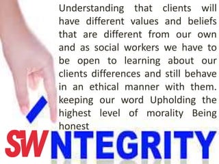 Understanding that clients will
have different values and beliefs
that are different from our own
and as social workers we have to
be open to learning about our
clients differences and still behave
in an ethical manner with them.
keeping our word Upholding the
highest level of morality Being
honest
 