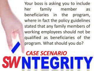 Your boss is asking you to include
her family member as
beneficiaries in the program,
where in fact the policy guidelines
stated that any family members of
working employees should not be
qualified as beneficiaries of the
program. What should you do?
CASE SCENARIO
 