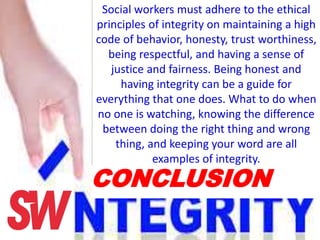 Social workers must adhere to the ethical
principles of integrity on maintaining a high
code of behavior, honesty, trust worthiness,
being respectful, and having a sense of
justice and fairness. Being honest and
having integrity can be a guide for
everything that one does. What to do when
no one is watching, knowing the difference
between doing the right thing and wrong
thing, and keeping your word are all
examples of integrity.
CONCLUSION
 
