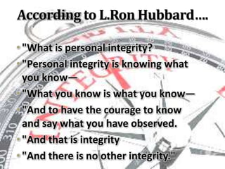 According to L.Ron Hubbard….
•"What is personal integrity?
•"Personal integrity is knowing what
you know—
•"What you know is what you know—
•"And to have the courage to know
and say what you have observed.
•"And that is integrity
•"And there is no other integrity."
 