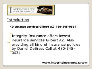 Insurance services Gilbert AZ 480-545-0634
Introduction
Integrity Insurance offers lowest
insurance services Gilbert AZ. Also
providing all kind of insurance policies
by Darrel DeBree. Call at 480-545-
0634
www.integrityinsuranceaz.com
 