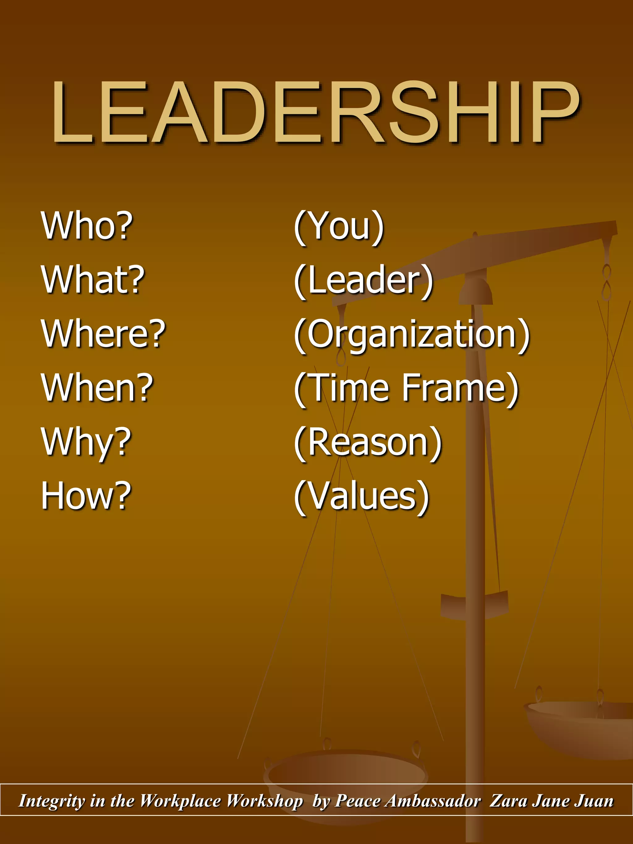 LEADERSHIP
Who? (You)
What? (Leader)
Where? (Organization)
When? (Time Frame)
Why? (Reason)
How? (Values)
Integrity in the Workplace Workshop by Peace Ambassador Zara Jane Juan
 