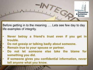 Before getting in to the meaning …. Lets see few day to day
life examples of integrity.
• Never betray a friend‘s trust even if you get in
trouble.
• Do not gossip or talking badly about someone.
• Remain true to your spouse or partner.
• Do not let someone else take the blame for
something you did.
• If someone gives you confidential information, never
tell anyone what you know.
 