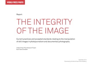 The Integrity
of the Image
Current practices and accepted standards relating to the manipulation
of still images in photojournalism and documentary photography
A World Press Photo Research Project
By Dr David Campbell
world press photo
November 2014
Published by the World Press Photo Academy
Report
 