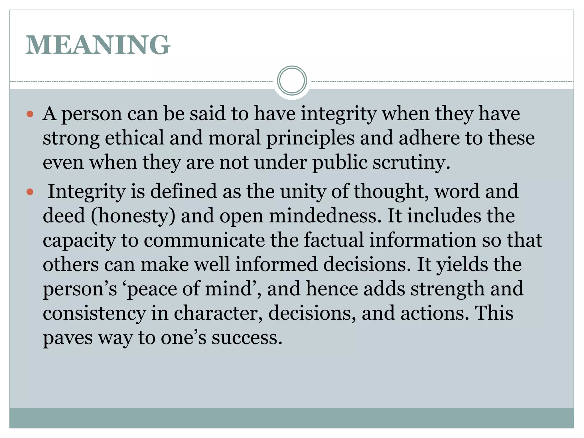 MEANING
 A person can be said to have integrity when they have
strong ethical and moral principles and adhere to these
even when they are not under public scrutiny.
 Integrity is defined as the unity of thought, word and
deed (honesty) and open mindedness. It includes the
capacity to communicate the factual information so that
others can make well informed decisions. It yields the
person’s ‘peace of mind’, and hence adds strength and
consistency in character, decisions, and actions. This
paves way to one’s success.
 