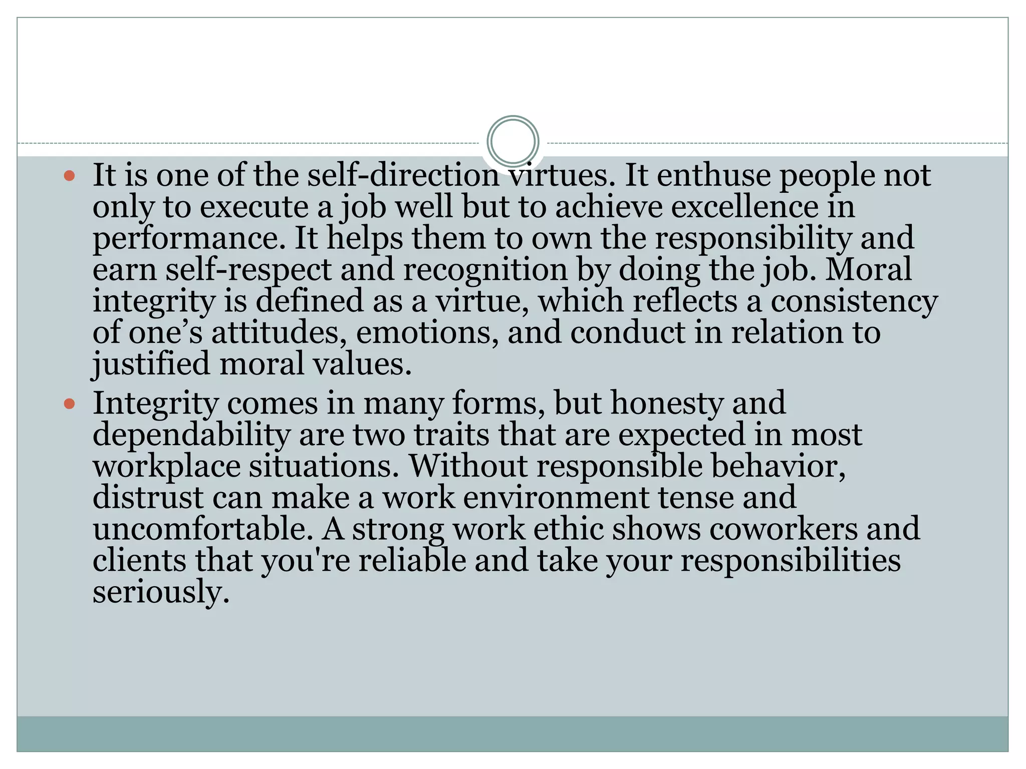  It is one of the self-direction virtues. It enthuse people not
only to execute a job well but to achieve excellence in
performance. It helps them to own the responsibility and
earn self-respect and recognition by doing the job. Moral
integrity is defined as a virtue, which reflects a consistency
of one’s attitudes, emotions, and conduct in relation to
justified moral values.
 Integrity comes in many forms, but honesty and
dependability are two traits that are expected in most
workplace situations. Without responsible behavior,
distrust can make a work environment tense and
uncomfortable. A strong work ethic shows coworkers and
clients that you're reliable and take your responsibilities
seriously.
 