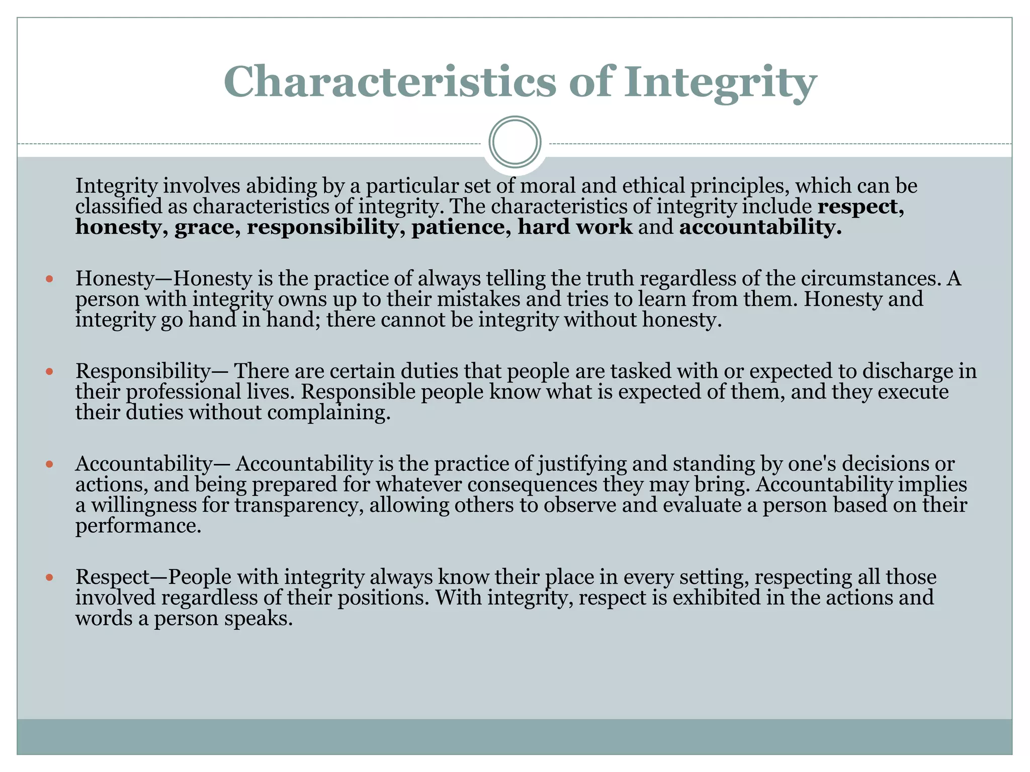 Characteristics of Integrity
Integrity involves abiding by a particular set of moral and ethical principles, which can be
classified as characteristics of integrity. The characteristics of integrity include respect,
honesty, grace, responsibility, patience, hard work and accountability.
 Honesty—Honesty is the practice of always telling the truth regardless of the circumstances. A
person with integrity owns up to their mistakes and tries to learn from them. Honesty and
integrity go hand in hand; there cannot be integrity without honesty.
 Responsibility— There are certain duties that people are tasked with or expected to discharge in
their professional lives. Responsible people know what is expected of them, and they execute
their duties without complaining.
 Accountability— Accountability is the practice of justifying and standing by one's decisions or
actions, and being prepared for whatever consequences they may bring. Accountability implies
a willingness for transparency, allowing others to observe and evaluate a person based on their
performance.
 Respect—People with integrity always know their place in every setting, respecting all those
involved regardless of their positions. With integrity, respect is exhibited in the actions and
words a person speaks.
 