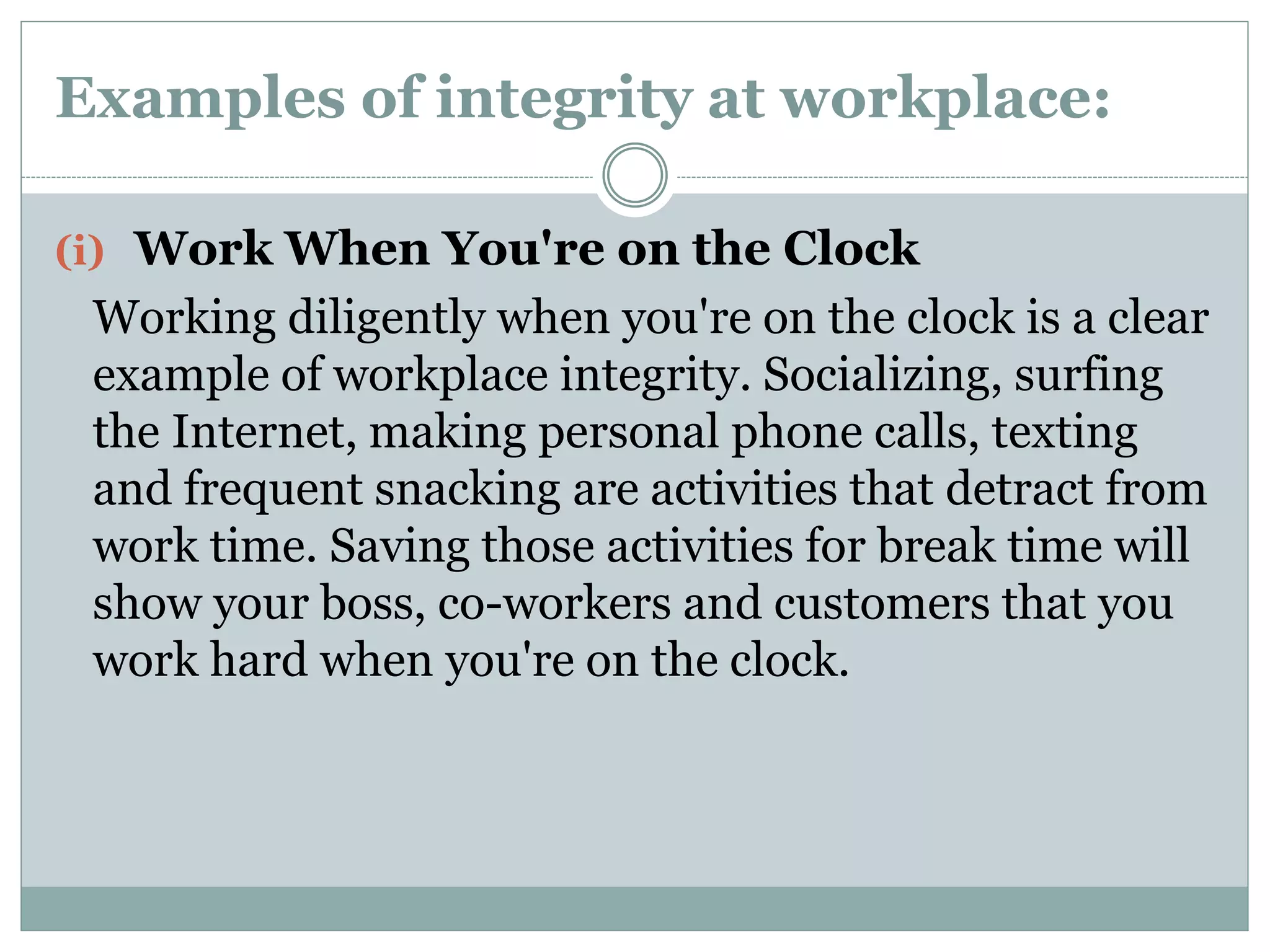 Examples of integrity at workplace:
(i) Work When You're on the Clock
Working diligently when you're on the clock is a clear
example of workplace integrity. Socializing, surfing
the Internet, making personal phone calls, texting
and frequent snacking are activities that detract from
work time. Saving those activities for break time will
show your boss, co-workers and customers that you
work hard when you're on the clock.
 