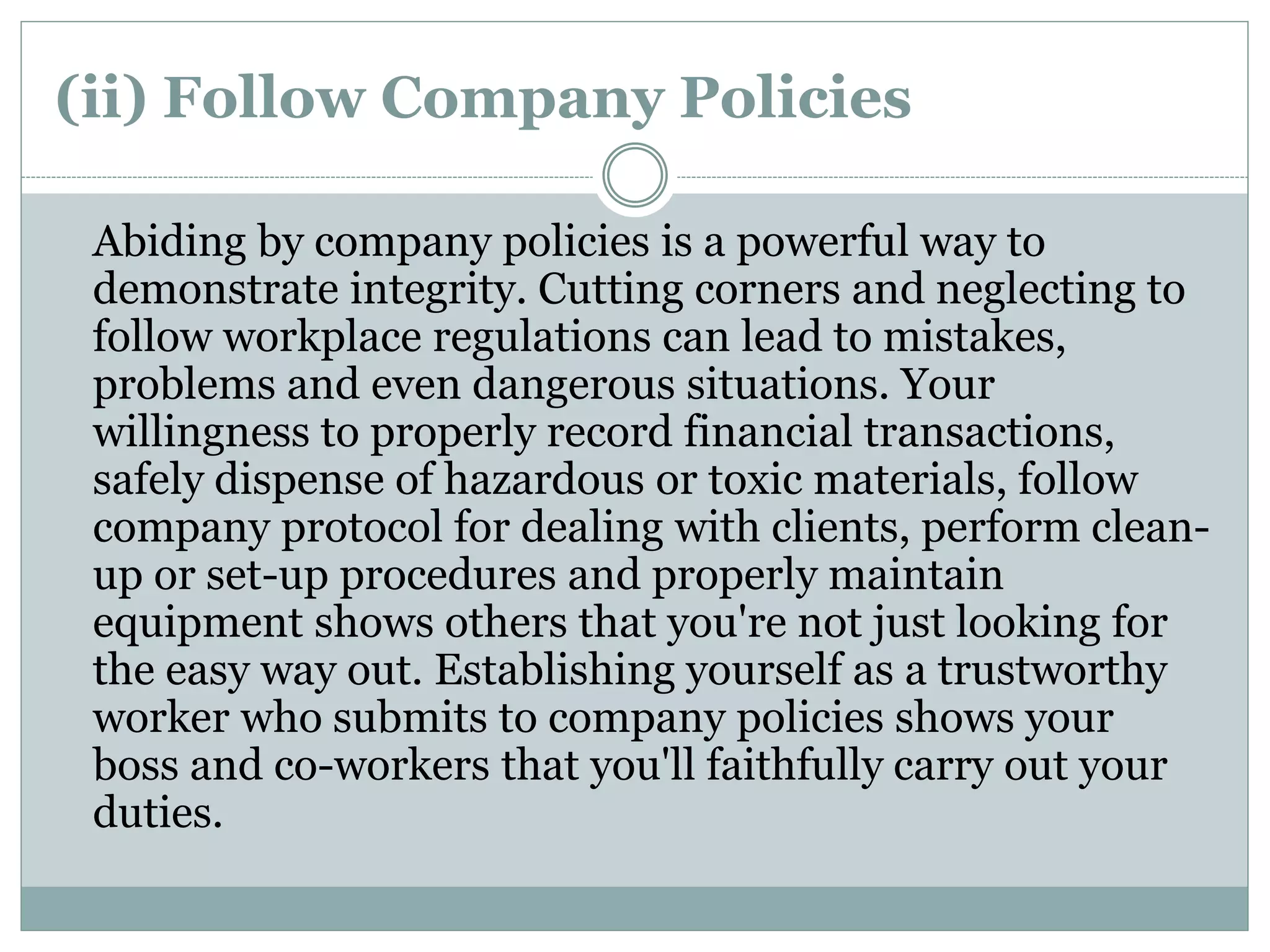 (ii) Follow Company Policies
Abiding by company policies is a powerful way to
demonstrate integrity. Cutting corners and neglecting to
follow workplace regulations can lead to mistakes,
problems and even dangerous situations. Your
willingness to properly record financial transactions,
safely dispense of hazardous or toxic materials, follow
company protocol for dealing with clients, perform clean-
up or set-up procedures and properly maintain
equipment shows others that you're not just looking for
the easy way out. Establishing yourself as a trustworthy
worker who submits to company policies shows your
boss and co-workers that you'll faithfully carry out your
duties.
 