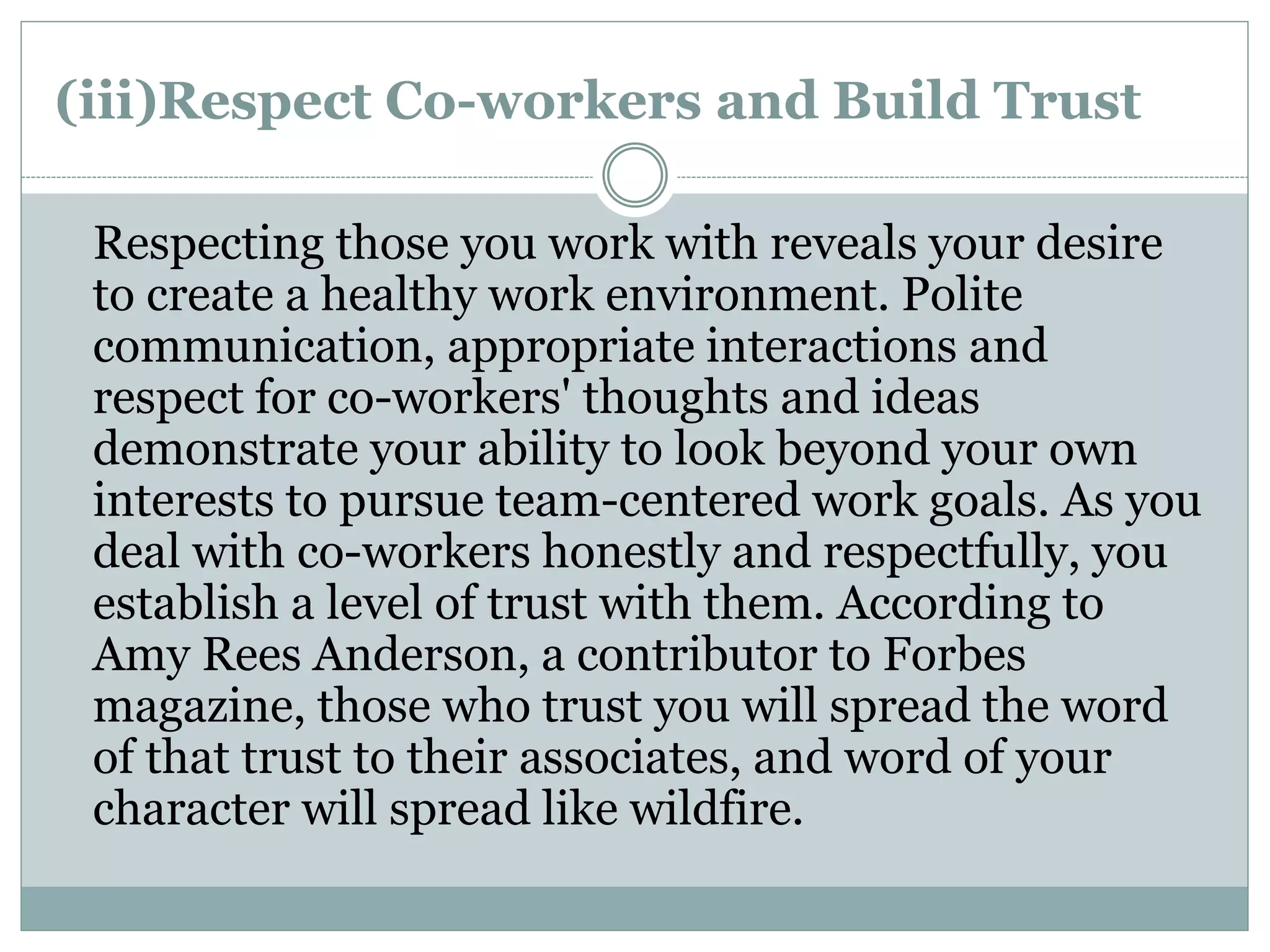 (iii)Respect Co-workers and Build Trust
Respecting those you work with reveals your desire
to create a healthy work environment. Polite
communication, appropriate interactions and
respect for co-workers' thoughts and ideas
demonstrate your ability to look beyond your own
interests to pursue team-centered work goals. As you
deal with co-workers honestly and respectfully, you
establish a level of trust with them. According to
Amy Rees Anderson, a contributor to Forbes
magazine, those who trust you will spread the word
of that trust to their associates, and word of your
character will spread like wildfire.
 