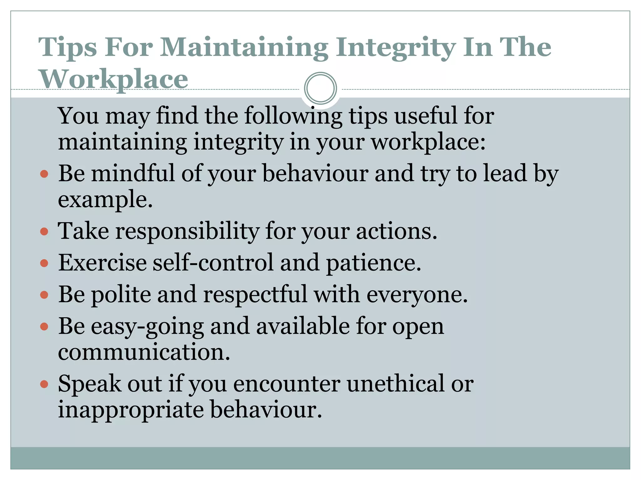 Tips For Maintaining Integrity In The
Workplace
You may find the following tips useful for
maintaining integrity in your workplace:
 Be mindful of your behaviour and try to lead by
example.
 Take responsibility for your actions.
 Exercise self-control and patience.
 Be polite and respectful with everyone.
 Be easy-going and available for open
communication.
 Speak out if you encounter unethical or
inappropriate behaviour.
 