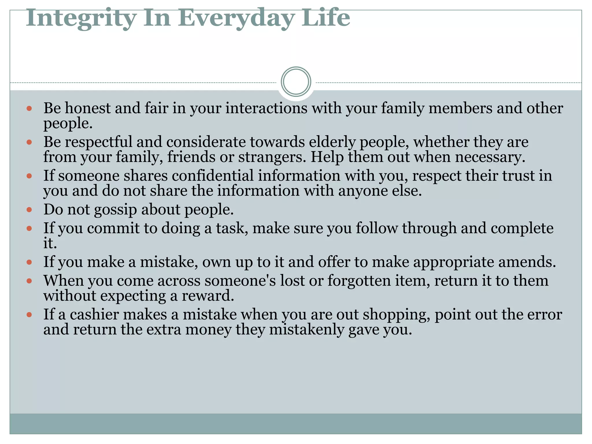 Integrity In Everyday Life
 Be honest and fair in your interactions with your family members and other
people.
 Be respectful and considerate towards elderly people, whether they are
from your family, friends or strangers. Help them out when necessary.
 If someone shares confidential information with you, respect their trust in
you and do not share the information with anyone else.
 Do not gossip about people.
 If you commit to doing a task, make sure you follow through and complete
it.
 If you make a mistake, own up to it and offer to make appropriate amends.
 When you come across someone's lost or forgotten item, return it to them
without expecting a reward.
 If a cashier makes a mistake when you are out shopping, point out the error
and return the extra money they mistakenly gave you.
 