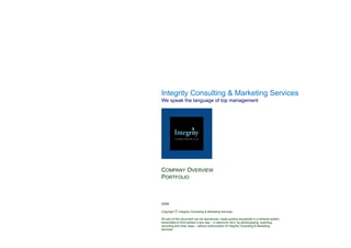 Integrity Consulting & Marketing Services




Integrity Consulting & Marketing Services
    g y            g           g
We speak the language of top management




COMPANY OVERVIEW
PORTFOLIO



2009

Copyright © Integrity Consulting & Marketing Services

No part of this document can be reproduced, made publicly accessible in a retrieval system,
transmitted to third parties in any way – in electronic form, by photocopying, scanning,
recording and other ways – without authorization of Integrity Consulting & Marketing
Services
 