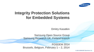 Integrity Protection Solutions
for Embedded Systems
Dmitry Kasatkin
Samsung Open Source Group
Samsung Research UK, Finland branch
FOSDEM 2014
Brussels, Belgium, February 1 – 2, 2014
INTEL CONFIDENTIAL

© 2014 SAMSUNG Electronics Co.

 
