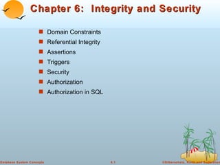 Chapter 6: Integrity and Security

                     s Domain Constraints
                     s Referential Integrity
                     s Assertions
                     s Triggers
                     s Security
                     s Authorization
                     s Authorization in SQL




Database System Concepts                       6.1   ©Silberschatz, Korth and Sudarshan
 