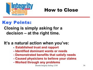 Dermik Integrity Selling 12/05 54
How to Close
Closing is simply asking for a
decision – at the right time.
It’s a natural action when you’ve:
- Established trust and rapport
- Identified dominant wants or needs
- Demonstrated benefits that satisfy needs
- Caused physicians to believe your claims
- Worked through any problems
Key Points:
 