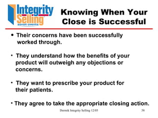 Dermik Integrity Selling 12/05 58
Knowing When Your
Close is Successful
• Their concerns have been successfully
worked through.
• They understand how the benefits of your
product will outweigh any objections or
concerns.
• They want to prescribe your product for
their patients.
• They agree to take the appropriate closing action.
 