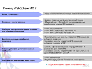 Почему WebSphere MQ ?

Более 18 лет опыта                        –Лидер технологических инноваций в обмене сообщениями


                                           –Широкое покрытие платформ, технологий, языков
Связывает практически все                  –Обширный опыт – более 9,300 сертифицированных
                                           разработчиков только в IBM Messaging


Наиболее широко используемое решение      –Более 10,000 клиентов
для обмена сообщениями                    –Более 90% в Fortune 50 и 9 в Fortune 10
                                          –Более 80% в Global 25 и 7 в Global 10

                                          –Правительственные клиенты отправляют 675 миллионов
Десятки миллиардов сообщений              сообщений ежедневно
ежедневно                                 –Банковские клиенты отправляют 213 миллионов
                                          сообщений только на z/OS*

                                          –Клиенты с финансового рынка оперируют более $ 1
Используется для критически важных        триллиона в день в сети MQ*
сообщений                                 –Банковские клиенты отправляют $7-$35 в день только на
                                          одном MQ-based SWIFT шлюзе*

                                          –Более 120 патентов
Постоянноые инновации и инвестиции        –Регулярные улучшения, обновления, новые версии

                                                   Результаты взяты с реальных внедрений MQ
                                       CSS: F S
 