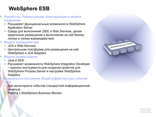 WebSphere ESB
 Разработка, Развертывание, Кластеризация и модели
  управления
   Расширяет функциональные возможности WebSphere
    Application Server
   Среда для выполнения J2EE и Web Services, делая
    идеальным размещение и выполнение на ней бизнес
    логики и логики взаимодействия
 Модель взаимодействия
   JCA и Web Services
   Центральная платформа для размещения на ней
    WebSphere и JCA Adapters
 Модель развертывания
   Java и SCA
   Расширяет возможности WebSphere Integration Developer
    – единого инструмента для создания проектов для
    WebSphere Process Server и настройки WebSphere
    Adapters
 Возможности построения общей инфраструктуры событий
  (CEI)
   Для мониторинга событий стандартной информационной
    панелью
   Работа с WebSphere Business Monitor
 