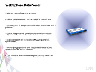 WebSphere DataPower

- простая настройка и инсталляция


- конфигурирование без необходимости разработки


- нет баз данных, операционных систем, включил в сеть и
работает


- идеальное решение для переключения протоколов


- высоко-скоростная обработка XML для разгрузки
приложений


- веб конфигурирование для создания потоков и XML
трансформации на XSL основе


- XML firewall и повышенная секретность в устройстве
 