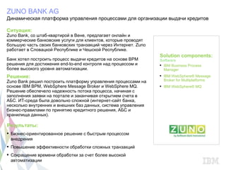 ZUNO BANK AG
Динамическая платформа управления процессами для организации выдачи кредитов

Ситуация:
Zuno Bank, со штаб-квартирой в Вене, предлагает онлайн и
коммерческие банковские услуги для клиентов, которые проводят
большую часть своих банковских транзакций через Интернет. Zuno
работает в Словацкой Республике и Чешской Республике.
                                                                 Solution components:
Банк хотел построить процесс выдачи кредитов на основе BPM       Software
решения для достижения end-to-end контроля над процессом и        IBM Business Process
более высокого уровня автоматизации.                               Manager
Решение:                                                          IBM WebSphere® Message
Zuno Bank решил построить платформу управления процессами на       Broker for Multiplatforms
основе IBM BPM, WebSphere Message Broker и WebSphere MQ.          IBM WebSphere® MQ
Решение обеспечело надежность потока процесса, начиная с
заполнения заявки на портале и заканчивая открытием счета в
АБС. ИТ-среда была довольно сложной (интернет-сайт банка,
несколько внутренних и внешних баз данных, система управления
бизнес-правилами по принятию кредитного решения, АБС и
хранилища данных).

Результаты:
 Бизнес-ориентированное решение с быстрым процессом
  внедрения
 Повышение эффективности обработки сложных транзакций
 Сокращение времени обработки за счет более высокой
  автоматизации
 