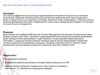 Аргентинская сеть супермаркетов

Ситуация:
Сеть искала эффективное решение для удовлетворения потребностей различных категорий
покупателей. Компания приложила большие усилия для пересмотра всех своих процессов и
решил сосредоточиться на закупках и поставках. Компания также планировала с помощью данного
решения формировать быстрее и эффективнее список новых продуктов для продажи, что выгодно
отличало бы их от конкурентов.



Решение:
Аргентинская сеть выбрала IBM Business Process Management для решения поставленных задач.
Первым этапом стали поиск. изучение и моделирование бизнес-процессов в рамках организации.
Далее процессы были реализованы и адаптированы к существующей инфраструктуре и
политикам. С помощью Process Designer компания смогла быстро моделировать изменения,
которые позволяли оптимизировать процессы. Решение позволило клиенту принять новую
методологию для достижения конкретных изменений простым и гибким путем.




Результаты:
 Оптимизация процессов
 Сокращение времени реализации ключевых бизнес-процессов на 70%
 Стандартизация процессов, прозрачность всех этапов и их времени
  исполнения, что повлияло на сокращение издержек
 
