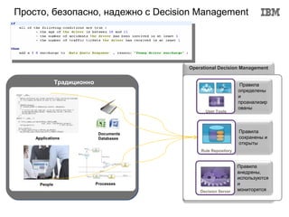 Просто, безопасно, надежно с Decision Management




                                          Operational Decision Management


               Традиционно                                       Правила
                                                                определены
                                                                и
                                                                проанализир
                                                                ованы
                                                User Tools




                              Documents
                                                                Правила
    Applications              Databases                         сохранены и
                                                                открыты
                                              Rule Repository


                                                                Правила
                                                                внедрены,
                                                                используются
      People                 Processes                          и
                                              Decision Server   мониторятся
 