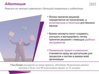 Адаптация
Реакция на частые изменения с большой скоростью и гибкостью


                                     Логика принятия решений
                                      определяется не техническим, а
                                      естественным и понятным для бизнеса
                                      языком


                                     Бизнес-эксперты могут создавать,
                                      улучшать и валидировать логику
                                      принятия решений с помощью удобных
                                      инструментов


                                     Применение правил и изменения
                                      становятся сразу же доступными для
                                      процессов и систем в рамках всей
                                      организации

    Visa Europe реагирует на новые правила, объединяя 36 различных рынков
           валюты с более чем 60 изменениями правил за 13 месяцев
 