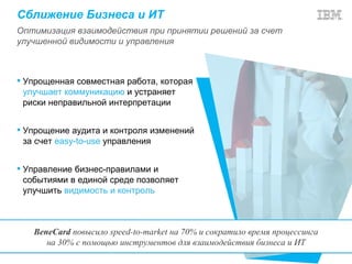 Сближение Бизнеса и ИТ
Оптимизация взаимодействия при принятии решений за счет
улучшенной видимости и управления



 Упрощенная совместная работа, которая
  улучшает коммуникацию и устраняет
  риски неправильной интерпретации


 Упрощение аудита и контроля изменений
  за счет easy-to-use управления


 Управление бизнес-правилами и
  событиями в единой среде позволяет
  улучшить видимость и контроль



   BeneCard повысило speed-to-market на 70% и сократило время процессинга
      на 30% с помощью инструментов для взаимодействия бизнеса и ИТ
 
