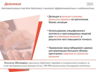 Действия
Автоматизация real-time действий с высокой эффективностью и надежностью


                                       Детекция и реакция в режиме
                                        реального времени на критические
                                        бизнес ситуации


                                       Использование специфического
                                        контекста и прогнозируемых моделей
                                        для кастомизации решений, в
                                        результате чего повышается точность


                                       Применение масштабируемого движка
                                        для реализации большого объема
                                        критических сервисов по принятию
                                        решению

  Таможня Швейцарии упростила обработку тарифов и пограничный контроль за
 счет предварительной проверки более 200 000 таможенных деклараций ежедневно
 