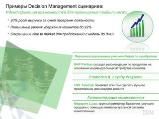 Примеры Decision Management сценариев:
Идентификация возможностей для провышения прибыльности
 20% рост выручки за счет программ лояльности
 Повышение уровня удержания клиентов до 92%
 Сокращение time to market для предложений с недель до дней




                                     Персонализированные рекомендации по продуктам

                                     BNP Paribas cсоздал рекомендации по продуктам на
                                     основании индивидуальных аттрибутов клиентов

                                              Promotion & Loyalty Programs

                                     EMT Telecom помагает агентам сделать лучшее
                                     предложение для каждого клиента

                                             Автоматизация комиссионных
                                     Magazine Luiza, крупный ритейлер Бразилии, улучшил
                                     продажи с помощью интеллектуальной системы
                                     комиссионных
 