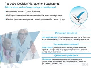 Примеры Decision Management сценариев:
О беспечение соблюдения правил и требований
 Обработка исков в 3 раза быстрее
 Поддержка 500 видов транзакций на 36 различных рынках
 На 50% увеличена скорость регистрации медицинских услуг




                                                  Валидация заявлений

                                     WorkSafe Victoria обрабатывает исковые счета быстрее
                                     и более аккуратно проводит оплаты своим провайдерам

                                                 Авторизация платежей
                                     Visa Europe упростила cross-country использование
                                     кредитных карт с помощью унифицированной системы
                                     авторизации платежей

                                                 Критерии определения
                                     HealthNow автоматизировало регистрацию для
                                     управления решениями по приемлимости в занятии
                                     различных должностей
 