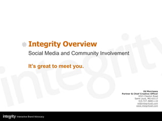 Integrity Overview
          Social Media and Community Involvement

          It’s great to meet you.



                                                                Ed Morrissey
                                             Partner & Chief Creative Officer
                                                           6321 Clayton Road
                                                        Saint Louis, MO 63117
                                                           314.727.3600 x 22
                                                          ed@integritystl.com
                                                         www.integritystl.com




Interactive Brand Advocacy
 