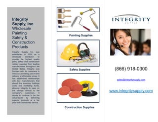 Integrity
Supply, Inc.
Wholesale
Painting
Safety &
Construction
Products
Integrity Supply, Inc. was
established in 2000 as a
wholesale distributor to
provide the highest quality
paint, safety and construction
related supplies from leading
manufacturers throughout the
United States. Integrity was
founded with its customers in
mind by providing just-in-time
delivery at affordable prices. It
has established relationships
with key manufacturers that
absorb the inventory holdings
costs and marketing funds,
allowing Integrity to pass on
the savings directly to the
company's customers. It
strives to continue to be the
value-leader by delivering
superior products at a fair
price with unmatched service.
Painting Supplies
Safety Supplies
Construction Supplies
(866) 918-0300
sales@integritysupply.com
www.integritysupply.com
 
