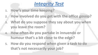 Integrity Test
1. How’s your time keeping?
2. How involved do you get with the office gossip?
3. What do you suppose they say about you when
you leave the room?
4. How often do you partake in innuendo or
humour that’s a bit close to the edge?
5. How do you respond when given a task to do
that’s not necessarily your job?
 