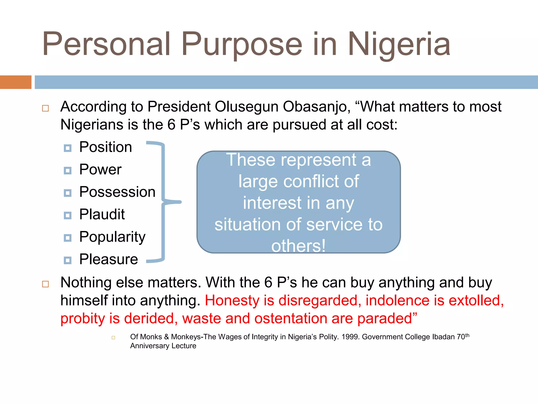 Personal Purpose in Nigeria
 According to President Olusegun Obasanjo, “What matters to most
Nigerians is the 6 P’s which are pursued at all cost:
 Position
 Power
 Possession
 Plaudit
 Popularity
 Pleasure
 Nothing else matters. With the 6 P’s he can buy anything and buy
himself into anything. Honesty is disregarded, indolence is extolled,
probity is derided, waste and ostentation are paraded”
 Of Monks & Monkeys-The Wages of Integrity in Nigeria’s Polity. 1999. Government College Ibadan 70th
Anniversary Lecture
These represent a
large conflict of
interest in any
situation of service to
others!
 