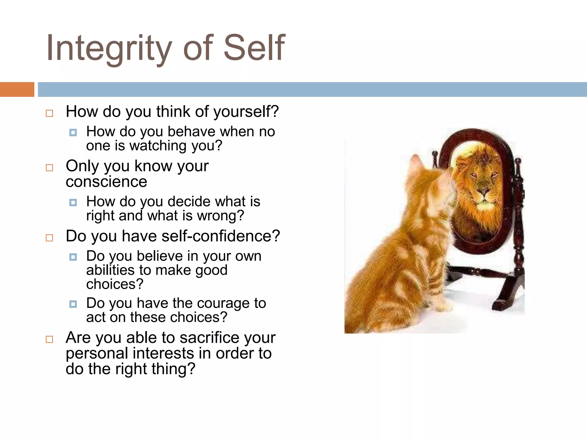 Integrity of Self
 How do you think of yourself?
 How do you behave when no
one is watching you?
 Only you know your
conscience
 How do you decide what is
right and what is wrong?
 Do you have self-confidence?
 Do you believe in your own
abilities to make good
choices?
 Do you have the courage to
act on these choices?
 Are you able to sacrifice your
personal interests in order to
do the right thing?
 