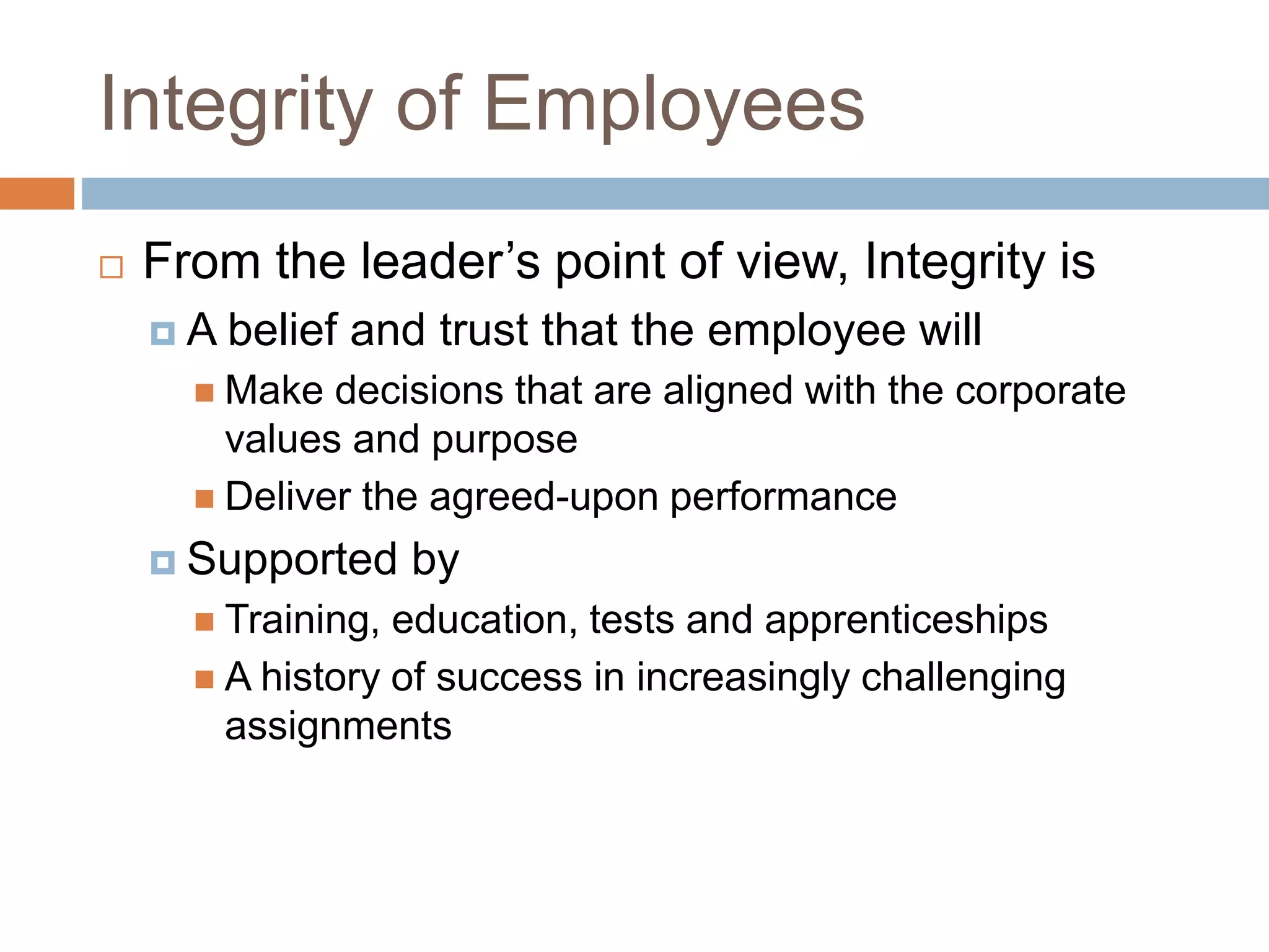 Integrity of Employees
 From the leader’s point of view, Integrity is
 A belief and trust that the employee will
 Make decisions that are aligned with the corporate
values and purpose
 Deliver the agreed-upon performance
 Supported by
 Training, education, tests and apprenticeships
 A history of success in increasingly challenging
assignments
 