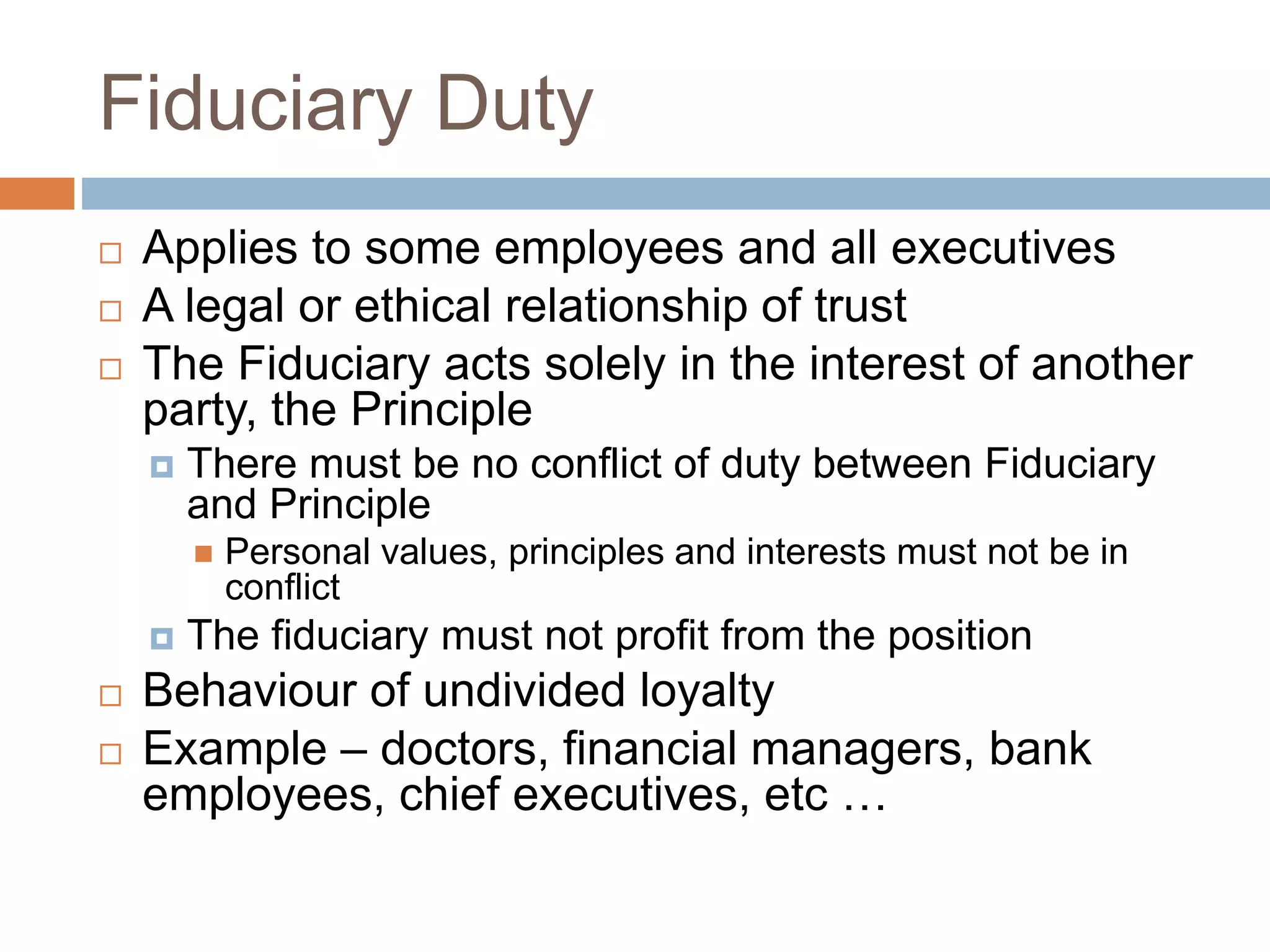 Fiduciary Duty
 Applies to some employees and all executives
 A legal or ethical relationship of trust
 The Fiduciary acts solely in the interest of another
party, the Principle
 There must be no conflict of duty between Fiduciary
and Principle
 Personal values, principles and interests must not be in
conflict
 The fiduciary must not profit from the position
 Behaviour of undivided loyalty
 Example – doctors, financial managers, bank
employees, chief executives, etc …
 