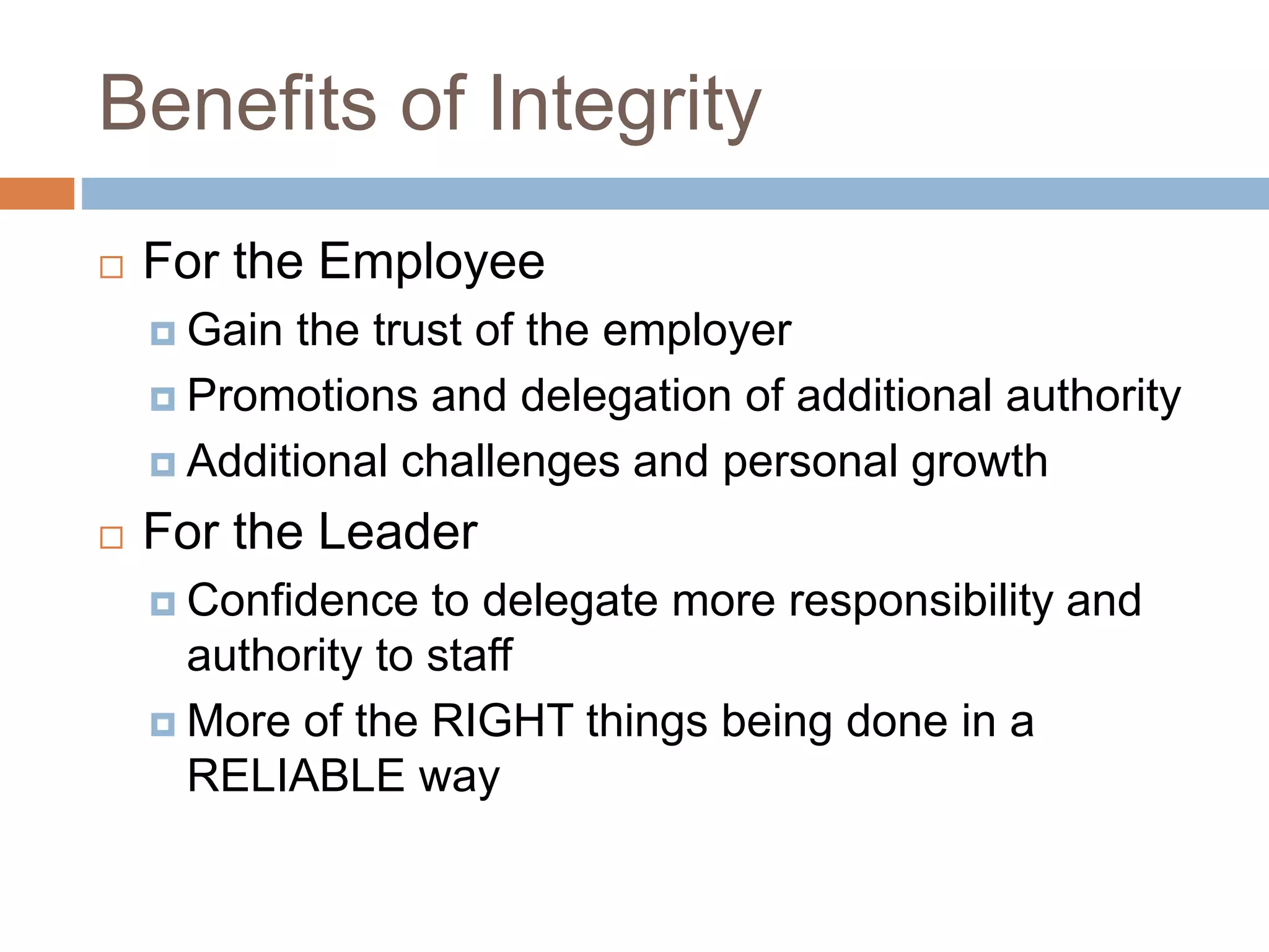 Benefits of Integrity
 For the Employee
 Gain the trust of the employer
 Promotions and delegation of additional authority
 Additional challenges and personal growth
 For the Leader
 Confidence to delegate more responsibility and
authority to staff
 More of the RIGHT things being done in a
RELIABLE way
 
