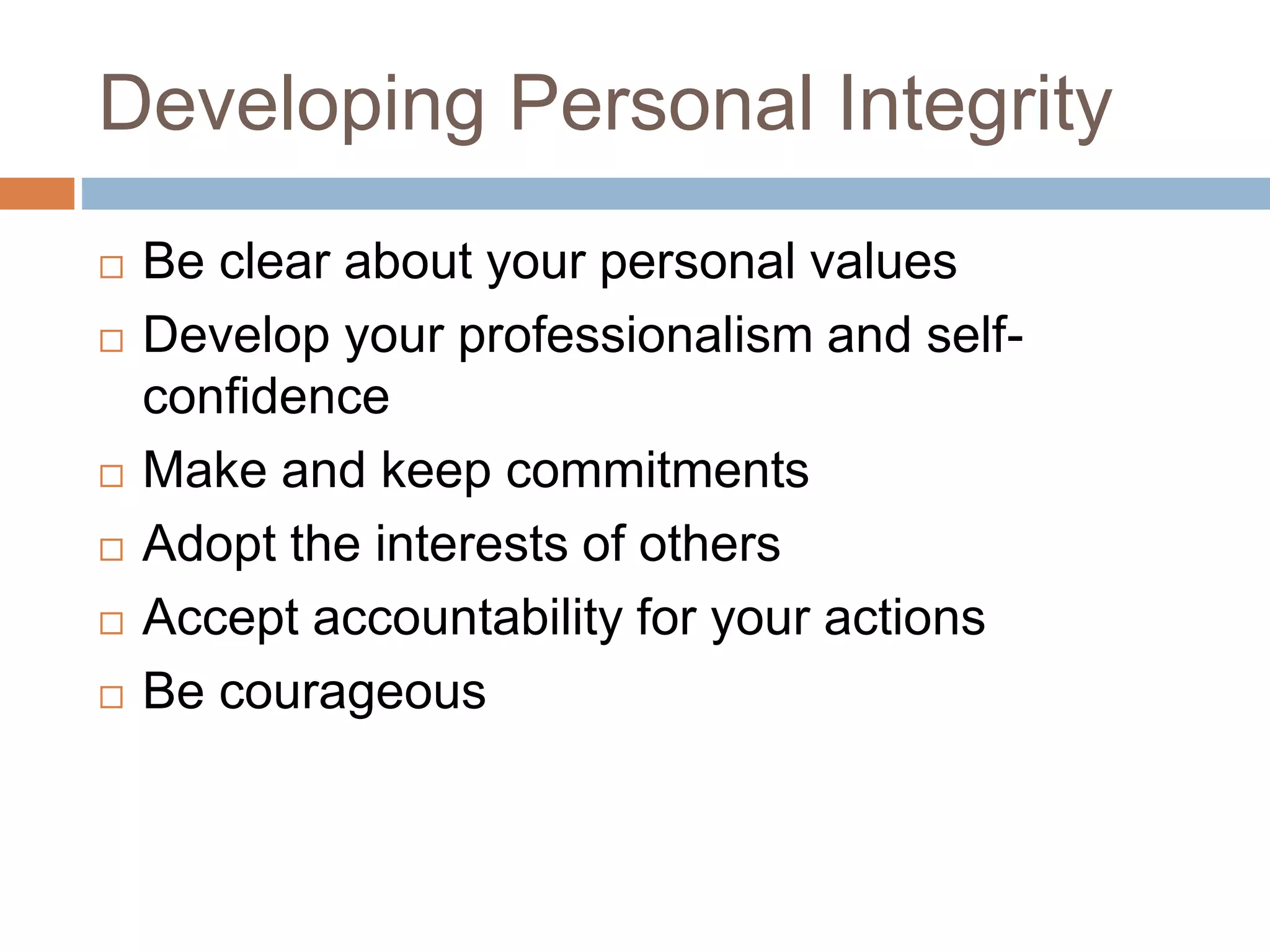 Developing Personal Integrity
 Be clear about your personal values
 Develop your professionalism and self-
confidence
 Make and keep commitments
 Adopt the interests of others
 Accept accountability for your actions
 Be courageous
 