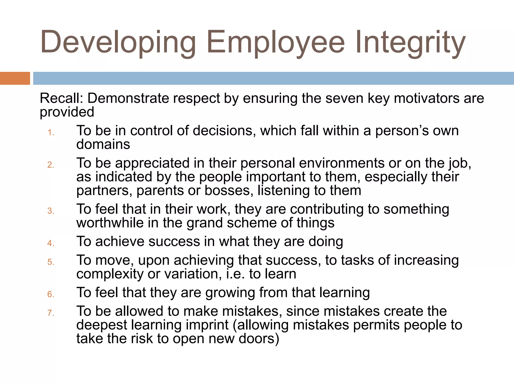 Developing Employee Integrity
Recall: Demonstrate respect by ensuring the seven key motivators are
provided
1. To be in control of decisions, which fall within a person’s own
domains
2. To be appreciated in their personal environments or on the job,
as indicated by the people important to them, especially their
partners, parents or bosses, listening to them
3. To feel that in their work, they are contributing to something
worthwhile in the grand scheme of things
4. To achieve success in what they are doing
5. To move, upon achieving that success, to tasks of increasing
complexity or variation, i.e. to learn
6. To feel that they are growing from that learning
7. To be allowed to make mistakes, since mistakes create the
deepest learning imprint (allowing mistakes permits people to
take the risk to open new doors)
 