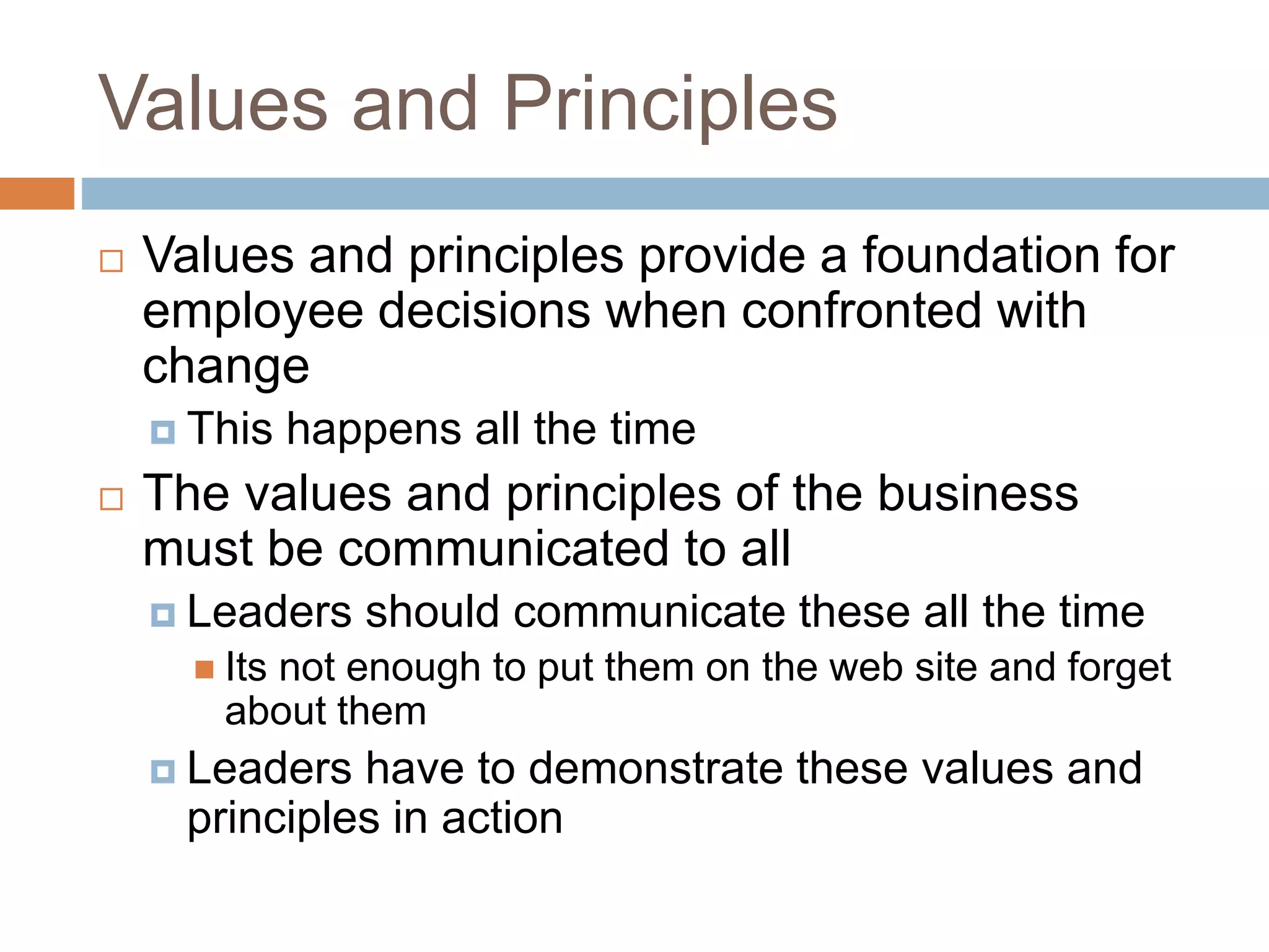 Values and Principles
 Values and principles provide a foundation for
employee decisions when confronted with
change
 This happens all the time
 The values and principles of the business
must be communicated to all
 Leaders should communicate these all the time
 Its not enough to put them on the web site and forget
about them
 Leaders have to demonstrate these values and
principles in action
 