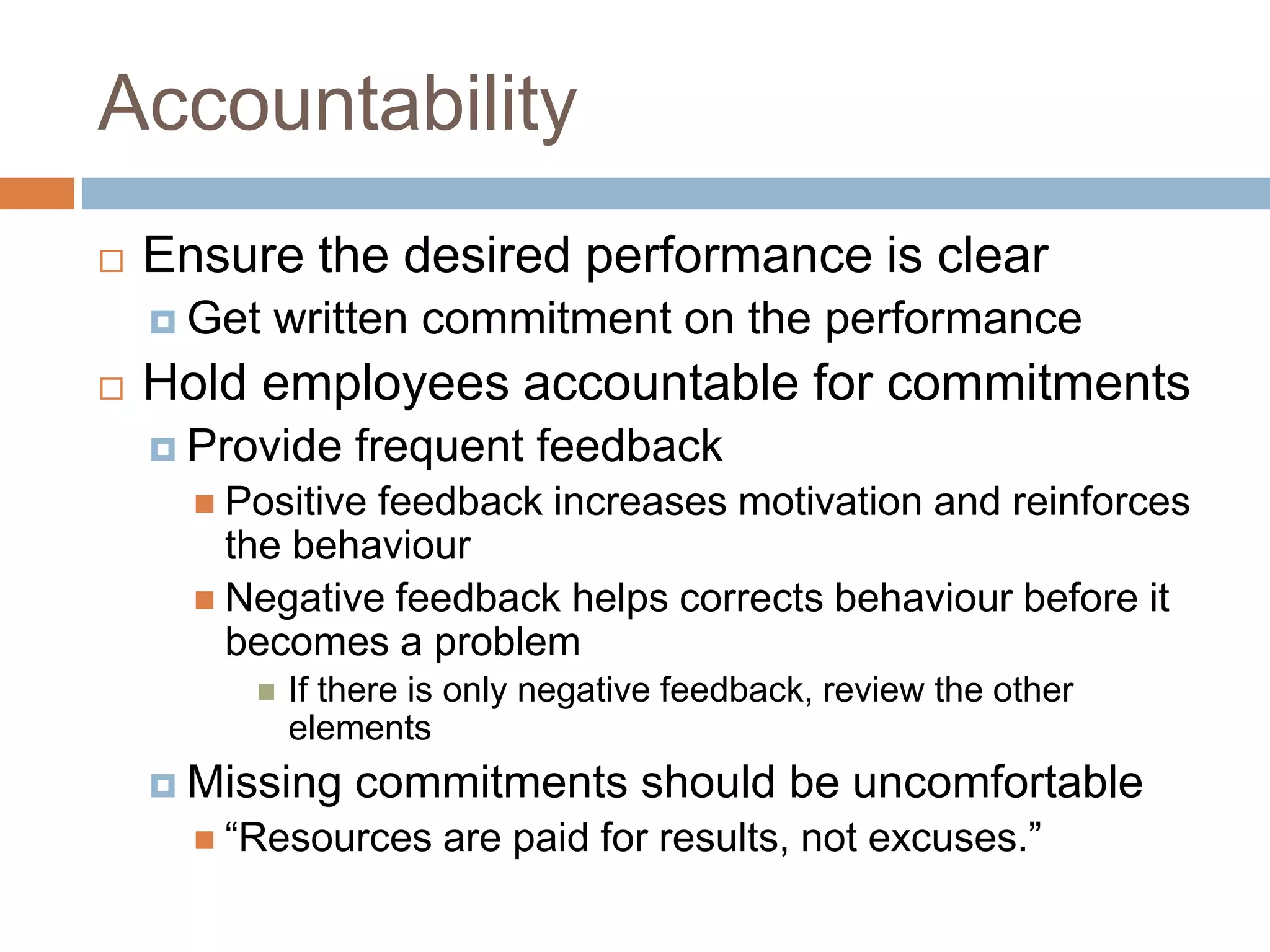 Accountability
 Ensure the desired performance is clear
 Get written commitment on the performance
 Hold employees accountable for commitments
 Provide frequent feedback
 Positive feedback increases motivation and reinforces
the behaviour
 Negative feedback helps corrects behaviour before it
becomes a problem
 If there is only negative feedback, review the other
elements
 Missing commitments should be uncomfortable
 “Resources are paid for results, not excuses.”
 