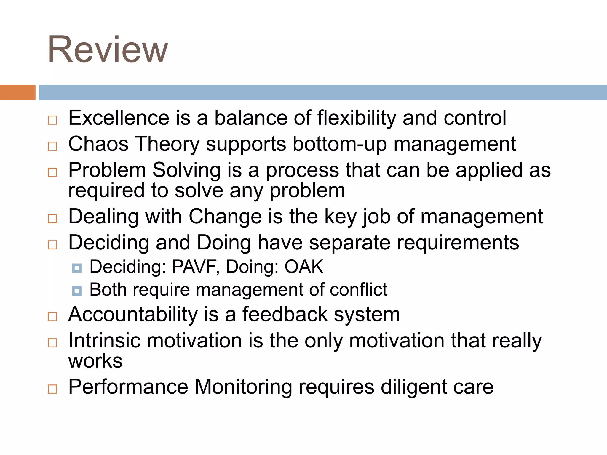Review
 Excellence is a balance of flexibility and control
 Chaos Theory supports bottom-up management
 Problem Solving is a process that can be applied as
required to solve any problem
 Dealing with Change is the key job of management
 Deciding and Doing have separate requirements
 Deciding: PAVF, Doing: OAK
 Both require management of conflict
 Accountability is a feedback system
 Intrinsic motivation is the only motivation that really
works
 Performance Monitoring requires diligent care
 