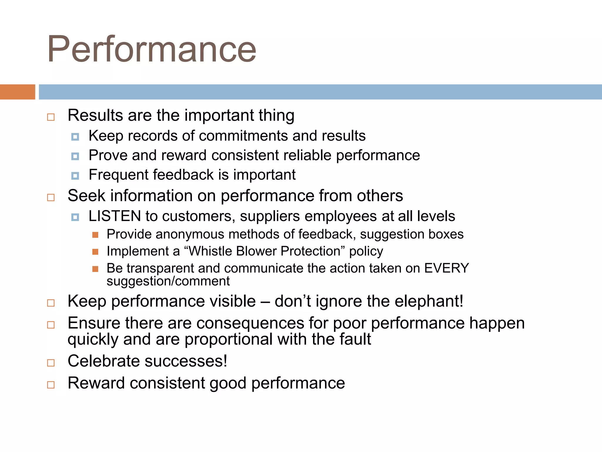 Performance
 Results are the important thing
 Keep records of commitments and results
 Prove and reward consistent reliable performance
 Frequent feedback is important
 Seek information on performance from others
 LISTEN to customers, suppliers employees at all levels
 Provide anonymous methods of feedback, suggestion boxes
 Implement a “Whistle Blower Protection” policy
 Be transparent and communicate the action taken on EVERY
suggestion/comment
 Keep performance visible – don’t ignore the elephant!
 Ensure there are consequences for poor performance happen
quickly and are proportional with the fault
 Celebrate successes!
 Reward consistent good performance
 