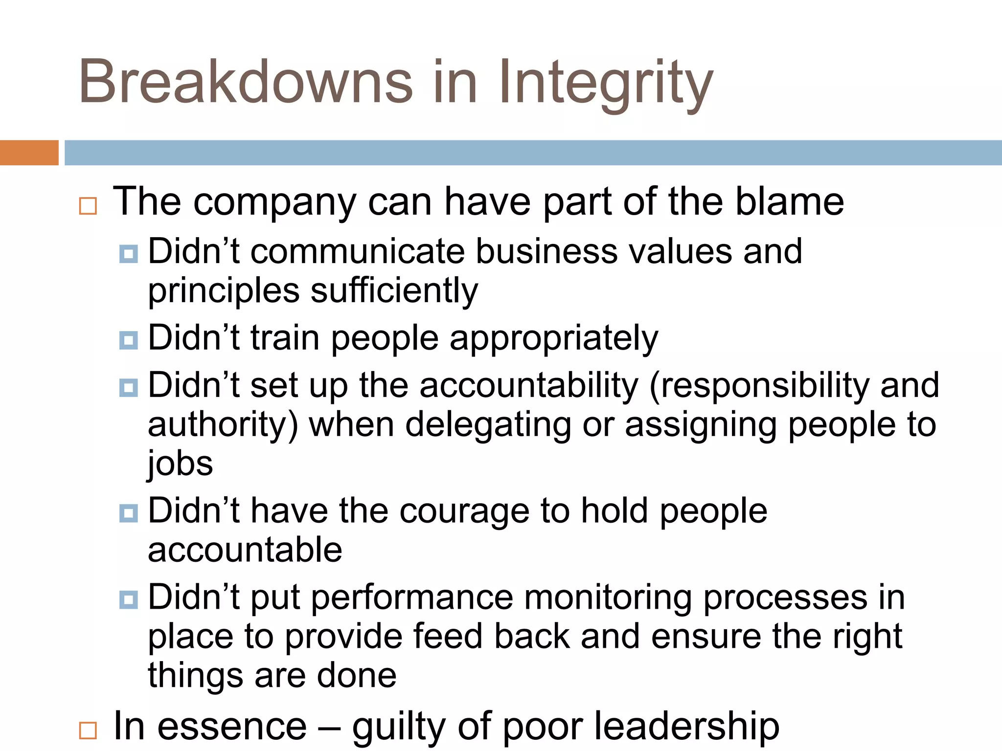 Breakdowns in Integrity
 The company can have part of the blame
 Didn’t communicate business values and
principles sufficiently
 Didn’t train people appropriately
 Didn’t set up the accountability (responsibility and
authority) when delegating or assigning people to
jobs
 Didn’t have the courage to hold people
accountable
 Didn’t put performance monitoring processes in
place to provide feed back and ensure the right
things are done
 In essence – guilty of poor leadership
 
