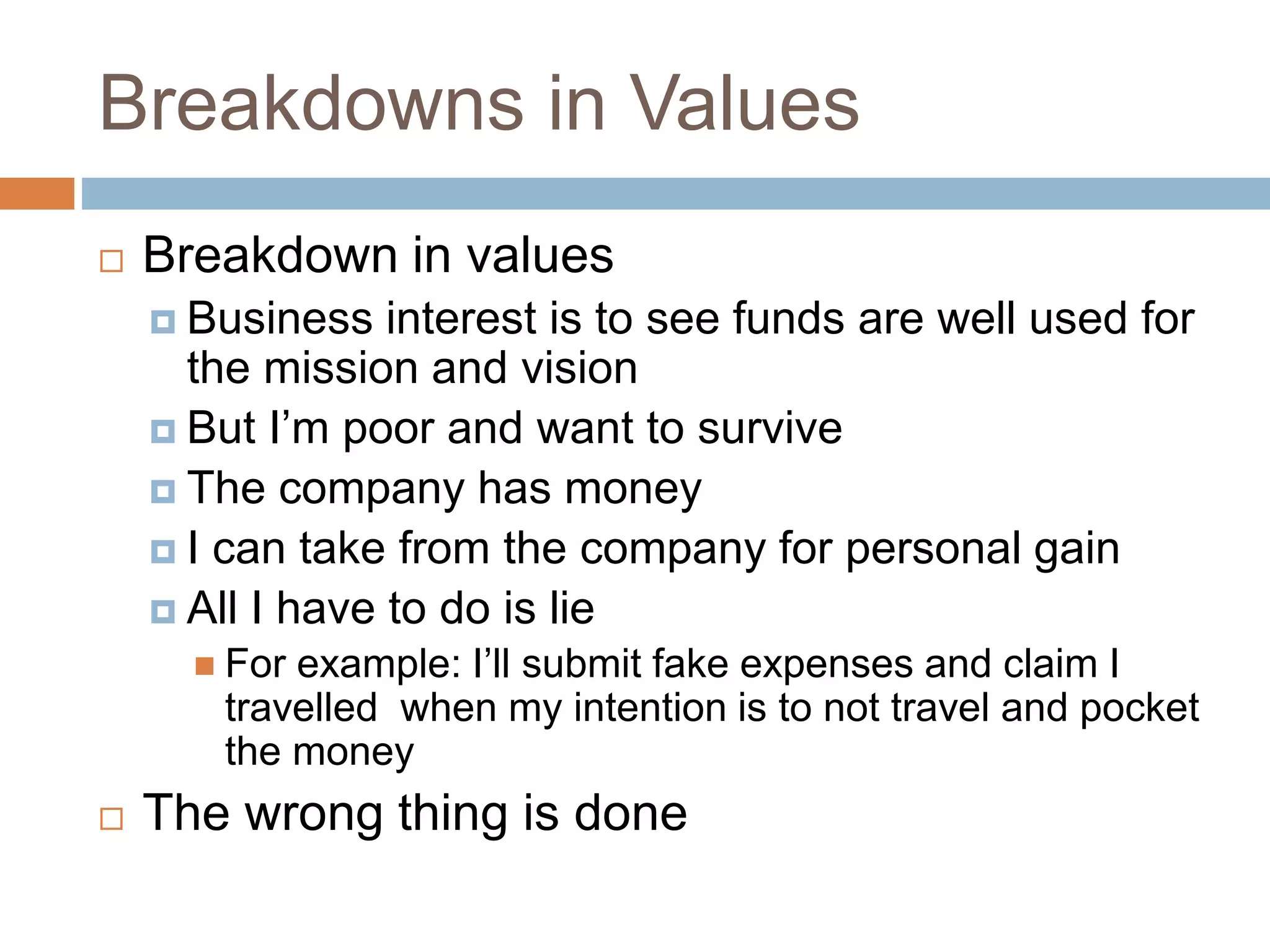 Breakdowns in Values
 Breakdown in values
 Business interest is to see funds are well used for
the mission and vision
 But I’m poor and want to survive
 The company has money
 I can take from the company for personal gain
 All I have to do is lie
 For example: I’ll submit fake expenses and claim I
travelled when my intention is to not travel and pocket
the money
 The wrong thing is done
 