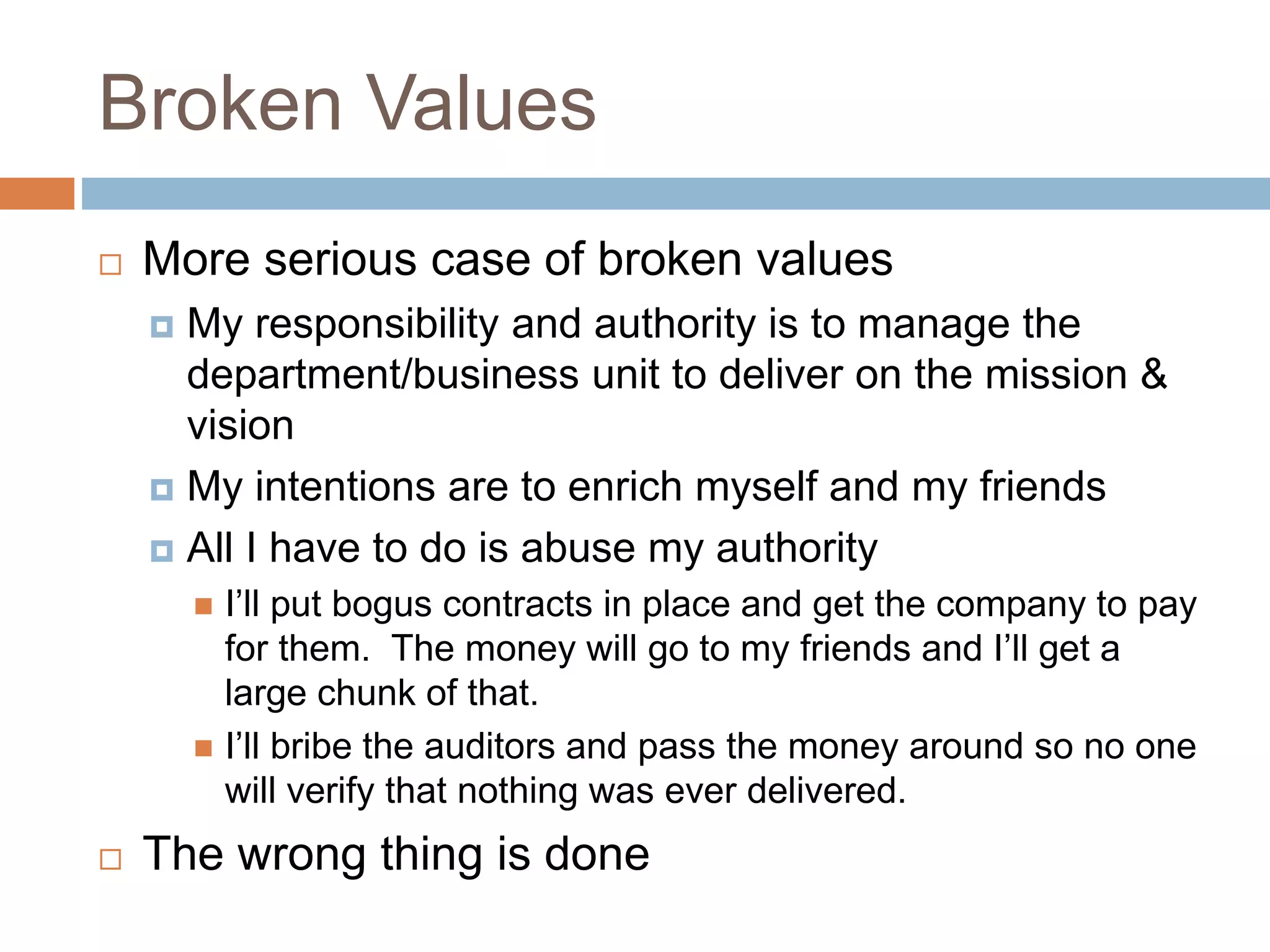 Broken Values
 More serious case of broken values
 My responsibility and authority is to manage the
department/business unit to deliver on the mission &
vision
 My intentions are to enrich myself and my friends
 All I have to do is abuse my authority
 I’ll put bogus contracts in place and get the company to pay
for them. The money will go to my friends and I’ll get a
large chunk of that.
 I’ll bribe the auditors and pass the money around so no one
will verify that nothing was ever delivered.
 The wrong thing is done
 