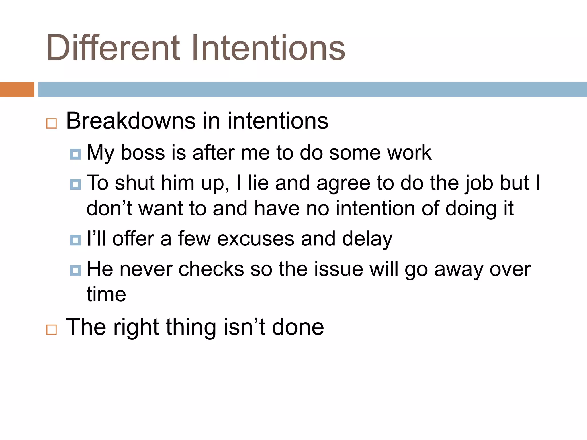 Different Intentions
 Breakdowns in intentions
 My boss is after me to do some work
 To shut him up, I lie and agree to do the job but I
don’t want to and have no intention of doing it
 I’ll offer a few excuses and delay
 He never checks so the issue will go away over
time
 The right thing isn’t done
 